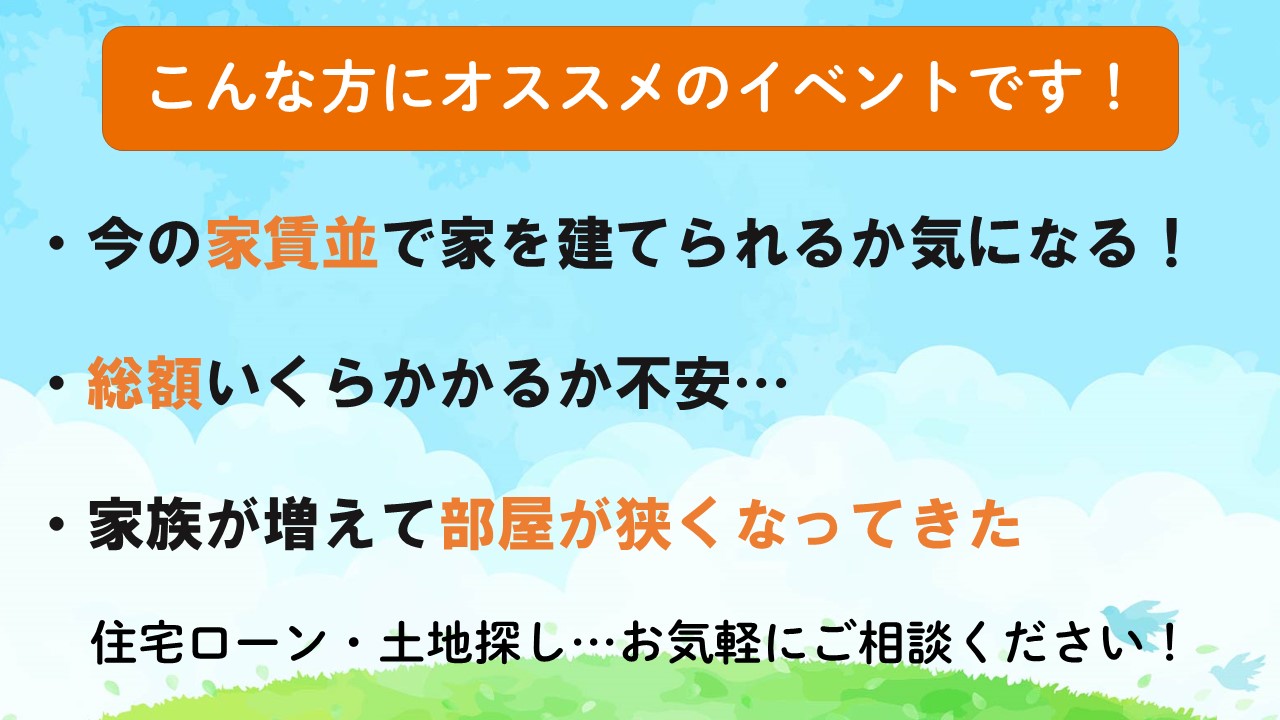 こんな方にオススメです！
今の家賃並みで家を建てられるか気になる！、総額いくらかかるか不安、家族が増えて部屋が狭くなってきた。住宅ローン・土地探し...お気軽にご相談ください！