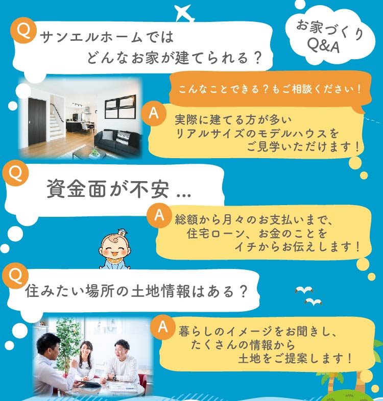 お家づくりのご質問、どんどんください！例えば..
Q：サンエルホームではどんなお家が建てられる？
A：実際に建てる方が多いリアルサイズのモデルハウスをご見学いただけます。こんなことできる？もご相談ください。
Q：資金面が不安...
A：総額から月々のお支払いまで、住宅ローン、お金のことをイチからお伝えします！
Q：住みたい場所の土地情報はある？
A：暮らしのイメージをお聞きし、たくさんの情報から土地をご提案いたします。
その他、気になること・不安なこと、なんでもご相談ください！