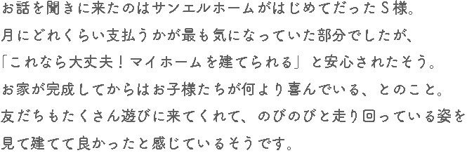 お話を聞きに来たのはサンエルホームがはじめてだったS様。月にどれくらい支払うかが最も気になっていた部分でしたが、「これなら大丈夫！マイホームを建てられる」と安心されたそう。お家が完成してからはお子様たちが何より喜んでいる、とのこと。友だちもたくさん遊びに来てくれて、のびのびと走り回っている姿を見て建ててよかったと感じているそうです。