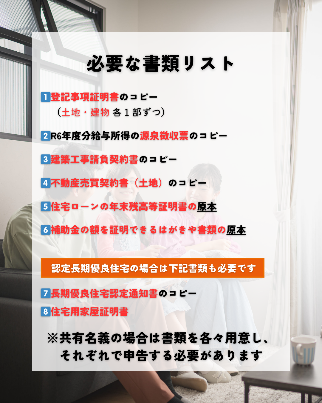 必要な書類リスト
1)登記事項証明書のコピー(土地・建物各1部ずつ)
2)令和6年度分給与所得の源泉徴収票のコピー
3)建築工事請負契約書のコピー
4)不動産売買契約書(土地)のコピー
5)住宅ローンの年末残高等証明書の原本
6)補助金の額を証明できるはがきや書類の原本
認定長期優良住宅の場合は下記書類も必要です
7)長期優良住宅認定通知書のコピー
8)住宅用家屋証明書
また、住宅ローンが共有名義の場合は書類を各々用意し、それぞれで申告を行う必要があります。