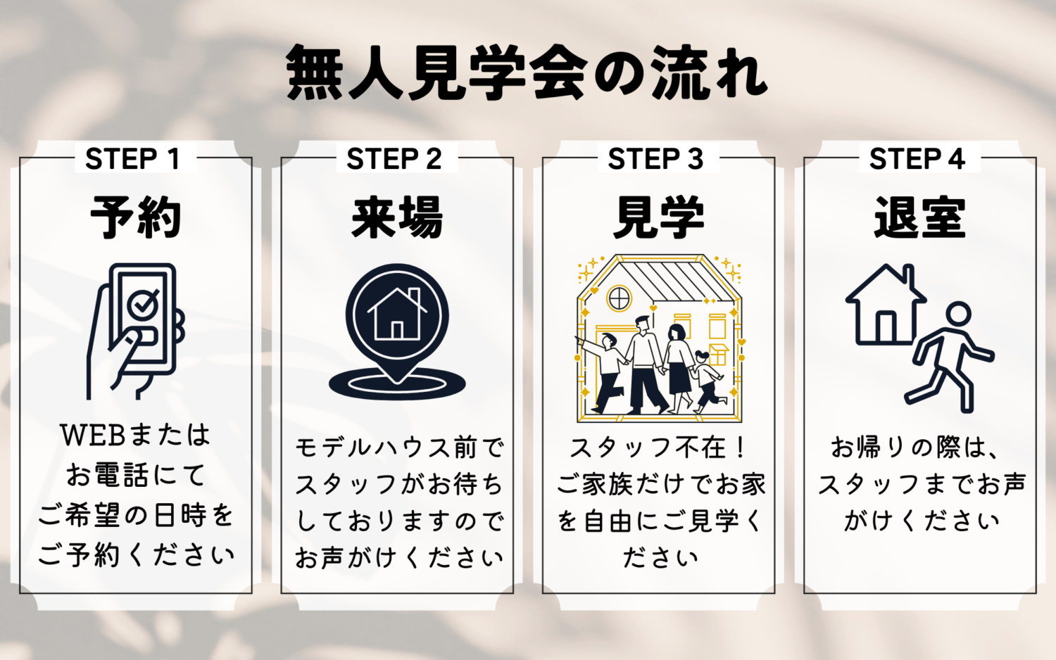 無人見学会の流れは次の通りです。
1WEBまたはお電話にて事前にご希望の日時をご予約ください。2ご予約の日時にご来店ください。モデルハウス前でスタッフがお待ちしておりますので、お声がけください。3モデルハウスをご家族だけでご自由にご見学ください!4お帰りの際は、スタッフまでお声がけください。
